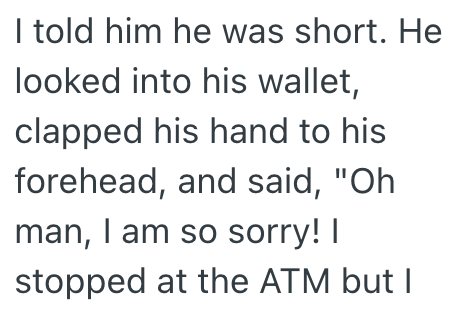 I told him he was short. He looked into his wallet, clapped his hand to his forehead, and said, "Oh man, I am so sorry! I stopped at the ATM but I