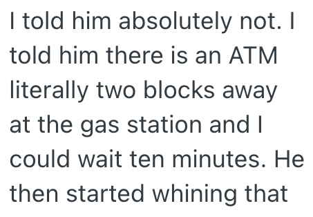 I told him absolutely not. I told him there is an ATM literally two blocks away at the gas station and I could wait ten minutes. He then started whining that
