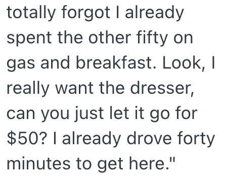 totally forgot I already spent the other fifty on gas and breakfast. Look, I really want the dresser, can you just let it go for $50? I already drove forty minutes to get here."