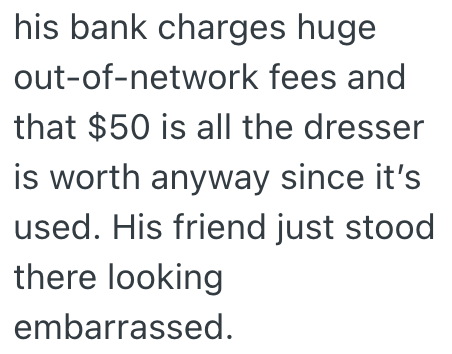his bank charges huge out-of-network fees and that $50 is all the dresser is worth anyway since it's used. His friend just stood there looking embarrassed.