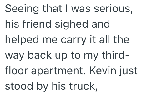 Seeing that I was serious, his friend sighed and helped me carry it all the way back up to my third- floor apartment. Kevin just stood by his truck,