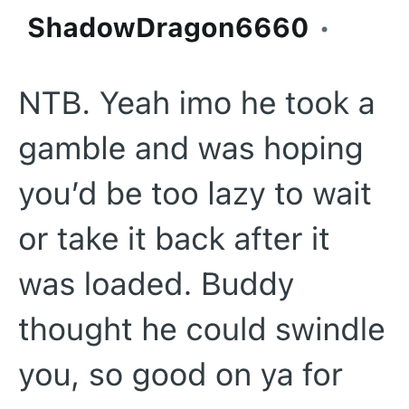 ShadowDragon6660. NTB. Yeah imo he took a gamble and was hoping you'd be too lazy to wait or take it back after it was loaded. Buddy thought he could swindle you, so good on ya for