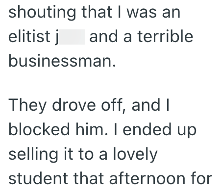 shouting that I was an elitist j and a terrible businessman. They drove off, and I blocked him. I ended up selling it to a lovely student that afternoon for