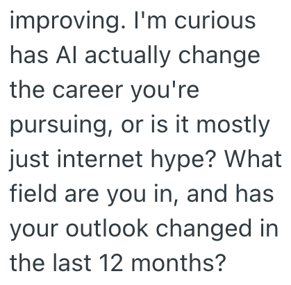 improving. I'm curious has Al actually change. the career you're pursuing, or is it mostly just internet hype? What field are you in, and has your outlook changed in the last 12 months?