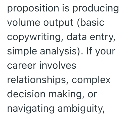 proposition is producing volume output (basic copywriting, data entry, simple analysis). If your career involves relationships, complex decision making, or navigating ambiguity,