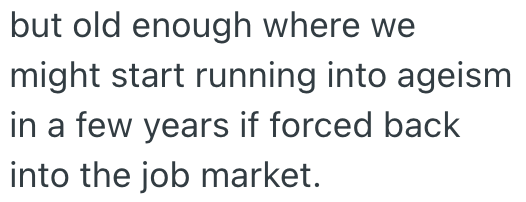 but old enough where we might start running into ageism in a few years if forced back into the job market.