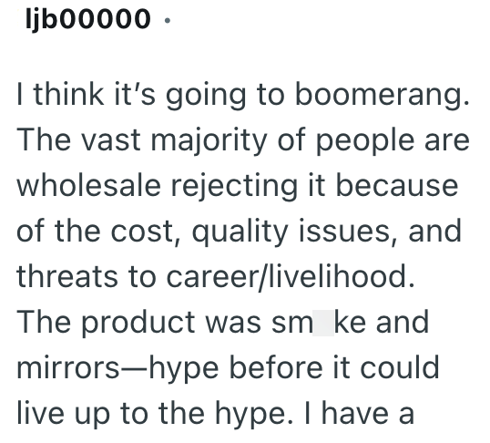 ljb00000. I think it's going to boomerang. The vast majority of people are wholesale rejecting it because of the cost, quality issues, and threats to career/livelihood. The product was smoke and mirrors-hype before it could live up to the hype. I have a