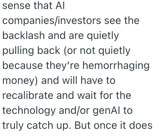 sense that Al companies/investors see the backlash and are quietly pulling back (or not quietly because they're hemorrhaging money) and will have to recalibrate and wait for the technology and/or genAl to truly catch up. But once it does