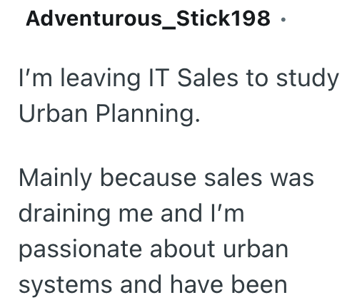 Adventurous_Stick198. I'm leaving IT Sales to study Urban Planning. Mainly because sales was draining me and I'm passionate about urban systems and have been