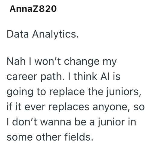 AnnaZ820 Data Analytics. Nah I won't change my career path. I think Al is going to replace the juniors, if it ever replaces anyone, so I don't wanna be a junior in some other fields.