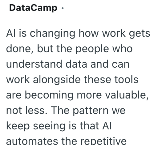 DataCamp ⚫ Al is changing how work gets done, but the people who understand data and can work alongside these tools are becoming more valuable, not less. The pattern we keep seeing is that Al automates the repetitive