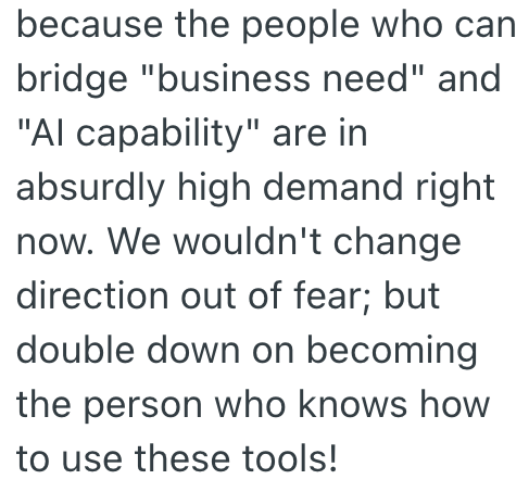 because the people who can bridge "business need" and "Al capability" are in absurdly high demand right now. We wouldn't change direction out of fear; but double down on becoming the person who knows how to use these tools!