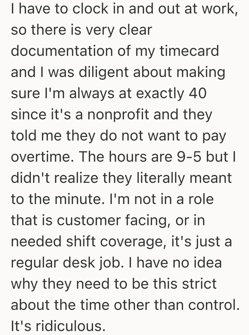 I have to clock in and out at work, so there is very clear documentation of my timecard and I was diligent about making sure I'm always at exactly 40 since it's a nonprofit and they told me they do not want to pay overtime. The hours are 9-5 but I didn't realize they literally meant to the minute. I'm not in a role that is customer facing, or in needed shift coverage, it's just a regular desk job. I have no idea why they need to be this strict about the time other than control. It's ridiculous.