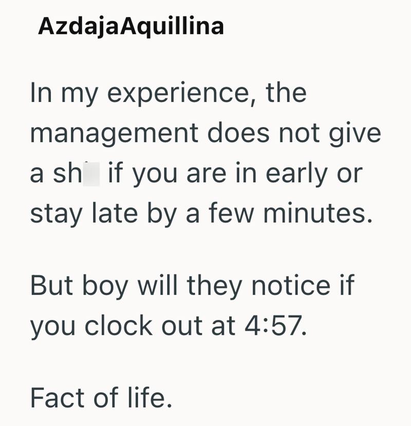 Azdaja Aquillina In my experience, the management does not give. a sh if you are in early or stay late by a few minutes. But boy will they notice if you clock out at 4:57. Fact of life.