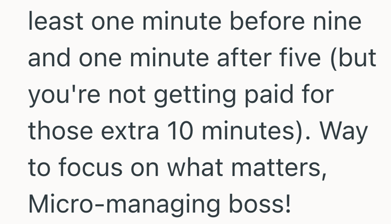 least one minute before nine and one minute after five (but you're not getting paid for those extra 10 minutes). Way to focus on what matters, Micro-managing boss!