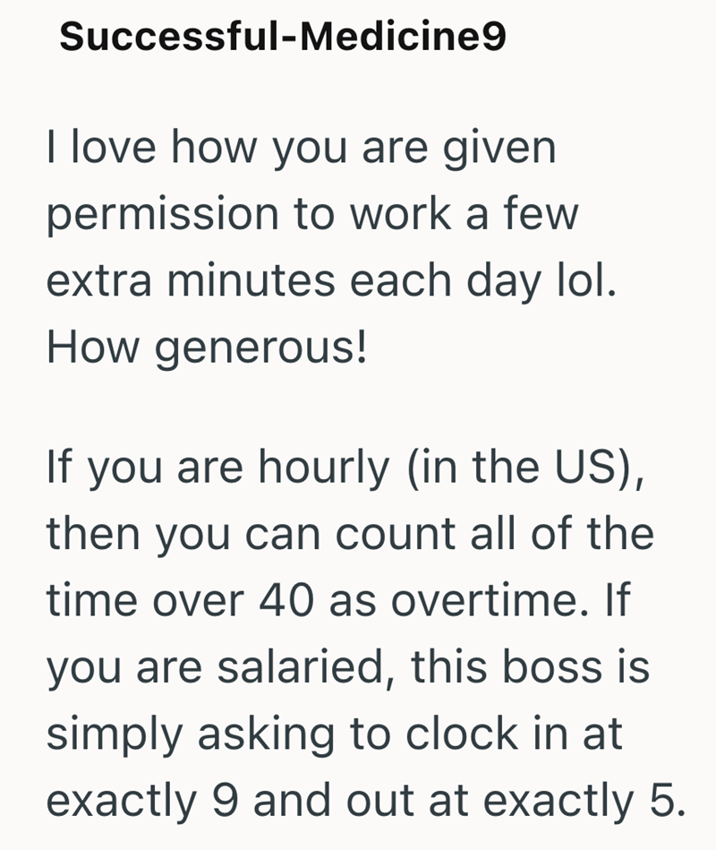 Successful-Medicine9 I love how you are given permission to work a few extra minutes each day lol. How generous! If you are hourly (in the US), then you can count all of the time over 40 as overtime. If you are salaried, this boss is simply asking to clock in at exactly 9 and out at exactly 5.