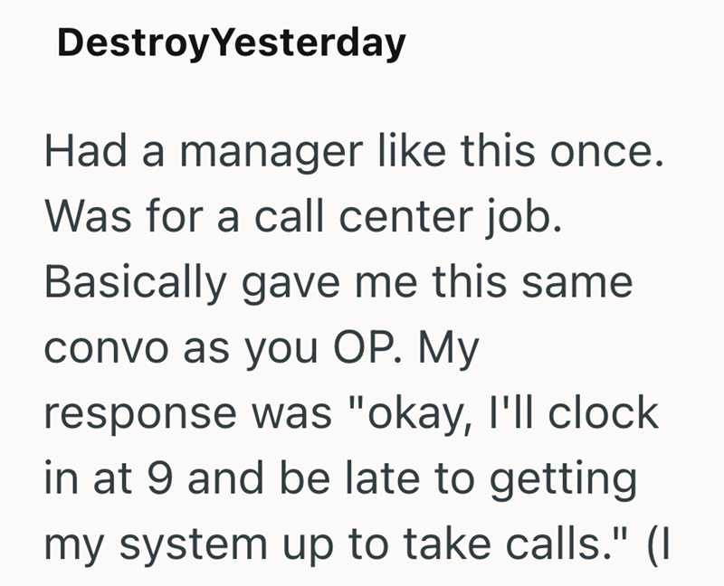 Destroy Yesterday Had a manager like this once. Was for a call center job. Basically gave me this same convo as you OP. My response was "okay, I'll clock in at 9 and be late to getting my system up to take calls." (I