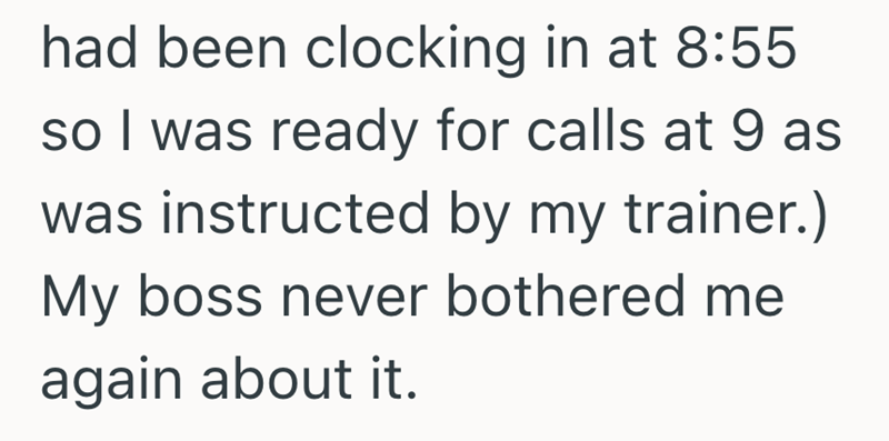 had been clocking in at 8:55 so I was ready for calls at 9 as was instructed by my trainer.) My boss never bothered me again about it.