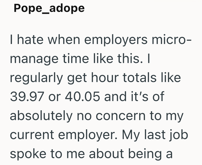 Pope_adope I hate when employers micro- manage time like this. I regularly get hour totals like 39.97 or 40.05 and it's of absolutely no concern to my current employer. My last job spoke to me about being a