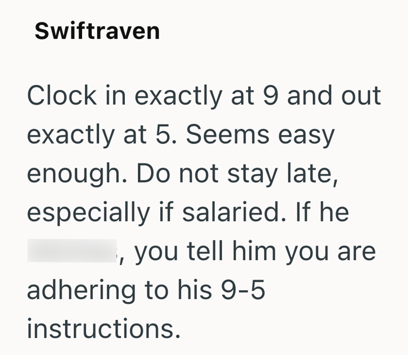 Swiftraven Clock in exactly at 9 and out exactly at 5. Seems easy enough. Do not stay late, especially if salaried. If he you tell him you are adhering to his 9-5 instructions.