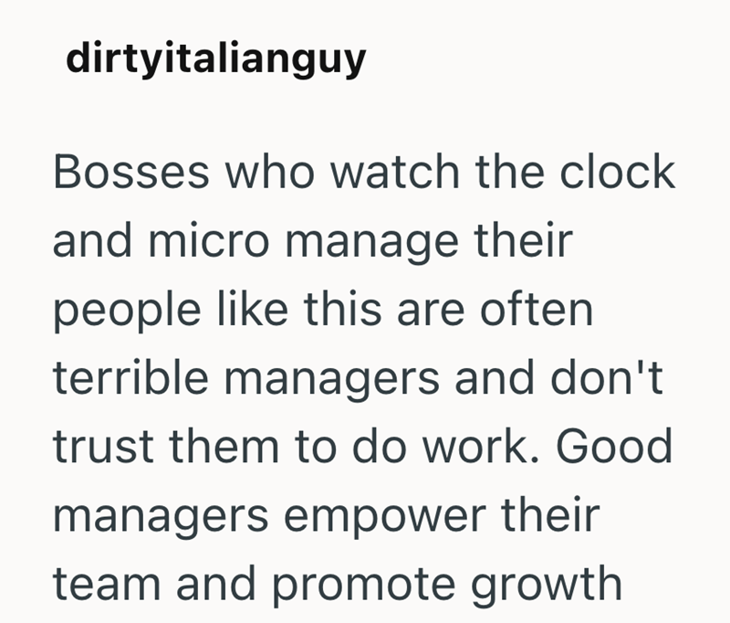 dirtyitalianguy Bosses who watch the clock and micro manage their people like this are often terrible managers and don't trust them to do work. Good managers empower their team and promote growth