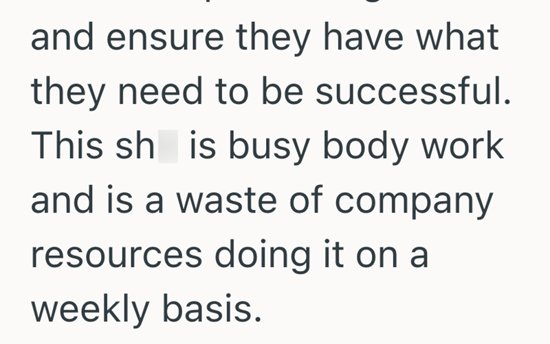and ensure they have what they need to be successful. This sh is busy body work and is a waste of company resources doing it on a weekly basis.