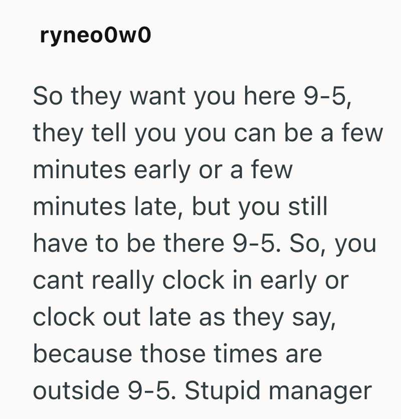 ryneo0w0 So they want you here 9-5, they tell you you can be a few minutes early or a few minutes late, but you still have to be there 9-5. So, you cant really clock in early or clock out late as they say, because those times are outside 9-5. Stupid manager