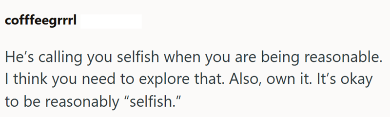 cofffeegrrrl He's calling you selfish when you are being reasonable. I think you need to explore that. Also, own it. It's okay to be reasonably "selfish."