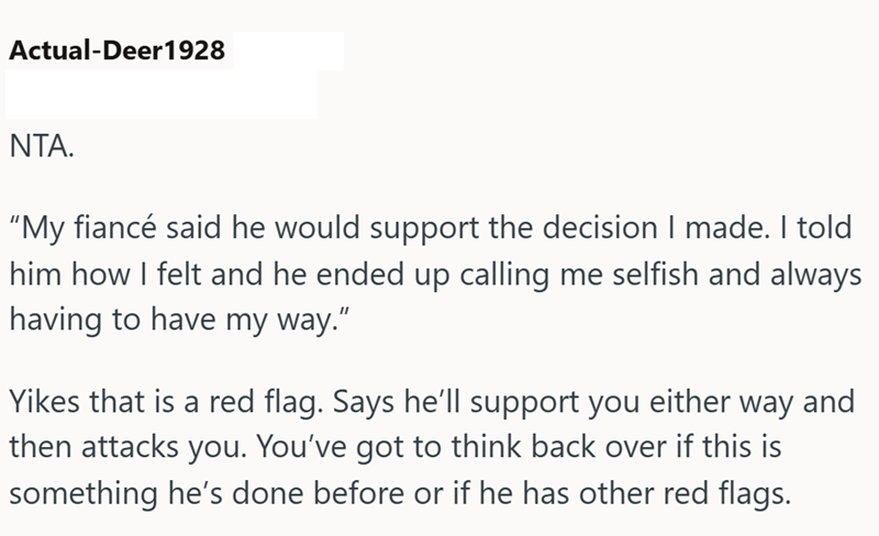 Actual-Deer1928 NTA. "My fiancé said he would support the decision I made. I told him how I felt and he ended up calling me selfish and always having to have my way." Yikes that is a red flag. Says he'll support you either way and then attacks you. You've got to think back over if this is something he's done before or if he has other red flags.
