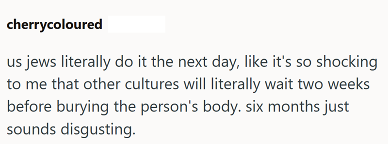 cherrycoloured us jews literally do it the next day, like it's so shocking to me that other cultures will literally wait two weeks before burying the person's body. six months just sounds disgusting.