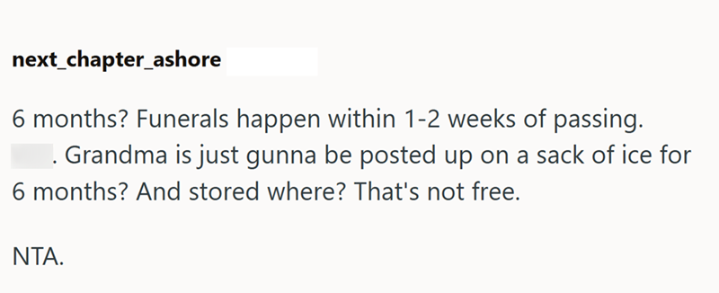 next_chapter_ashore 6 months? Funerals happen within 1-2 weeks of passing. . Grandma is just gunna be posted up on a sack of ice for 6 months? And stored where? That's not free. NTA.