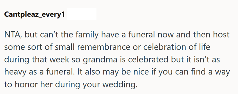 Cantpleaz_every1 NTA, but can't the family have a funeral now and then host some sort of small remembrance or celebration of life during that week so grandma is celebrated but it isn't as heavy as a funeral. It also may be nice if you can find a way to honor her during your wedding.