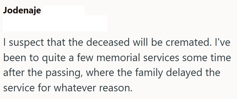 Jodenaje I suspect that the deceased will be cremated. I've been to quite a few memorial services some time after the passing, where the family delayed the service for whatever reason.