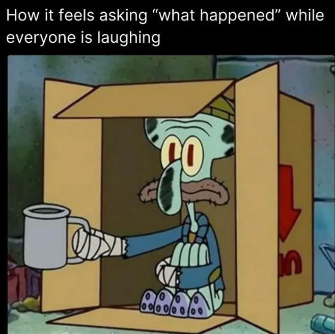 How it feels asking "what happened" while everyone is laughing CO 00000000