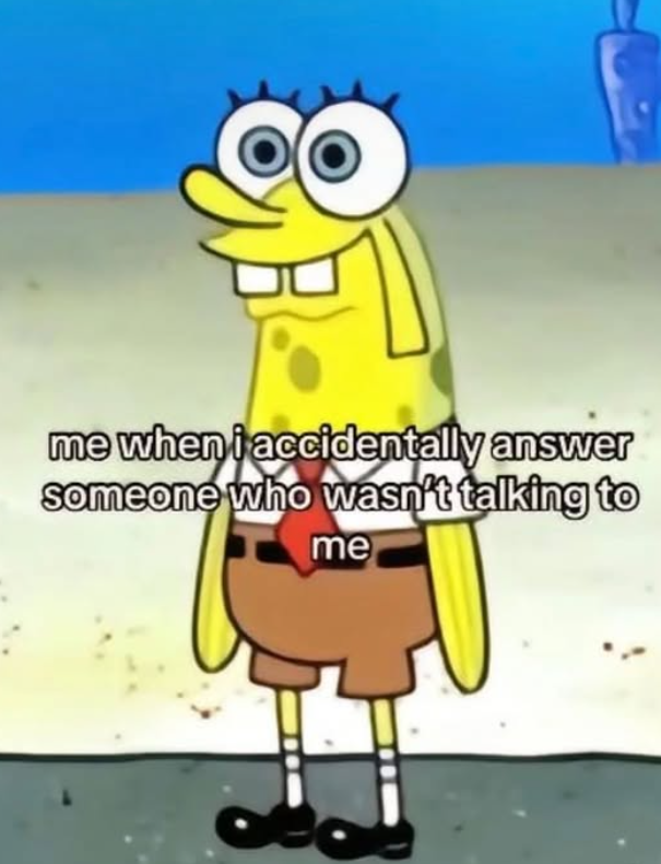 me when i accidentally answer someone who wasn't talking to me