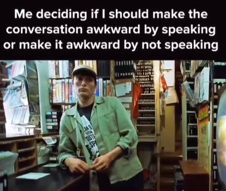 Me deciding if I should make the conversation awkward by speaking or make it awkward by not speaking LANS DUTE SP 35 -14