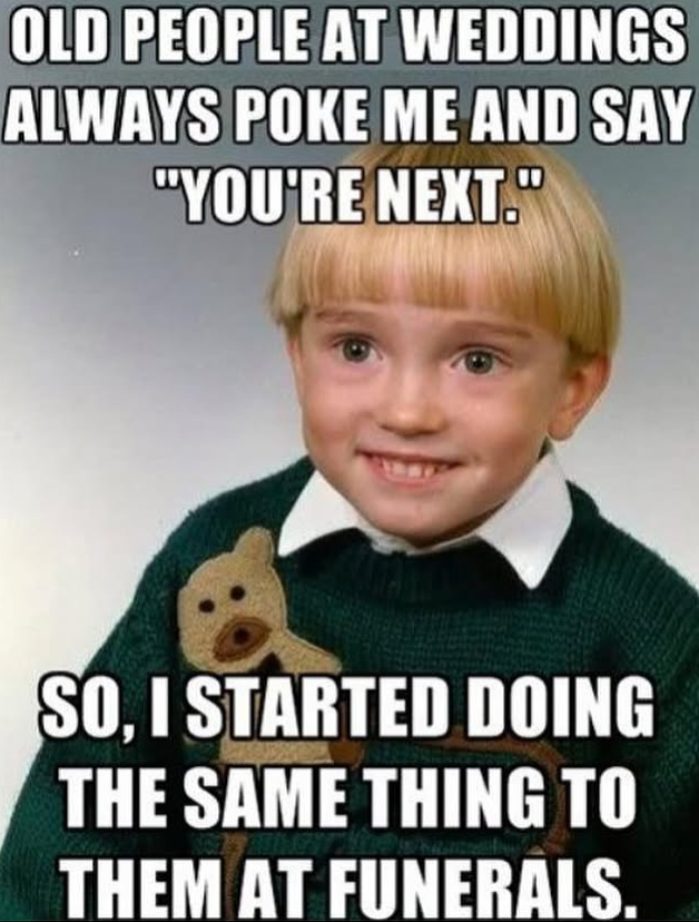 OLD PEOPLE AT WEDDINGS ALWAYS POKE ME AND SAY "YOU'RE NEXT." SO, I STARTED DOING THE SAME THING TO THEM AT FUNERALS.