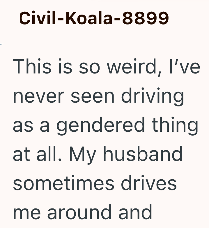 Civil-Koala-8899 This is so weird, I've never seen driving as a gendered thing at all. My husband sometimes drives me around and