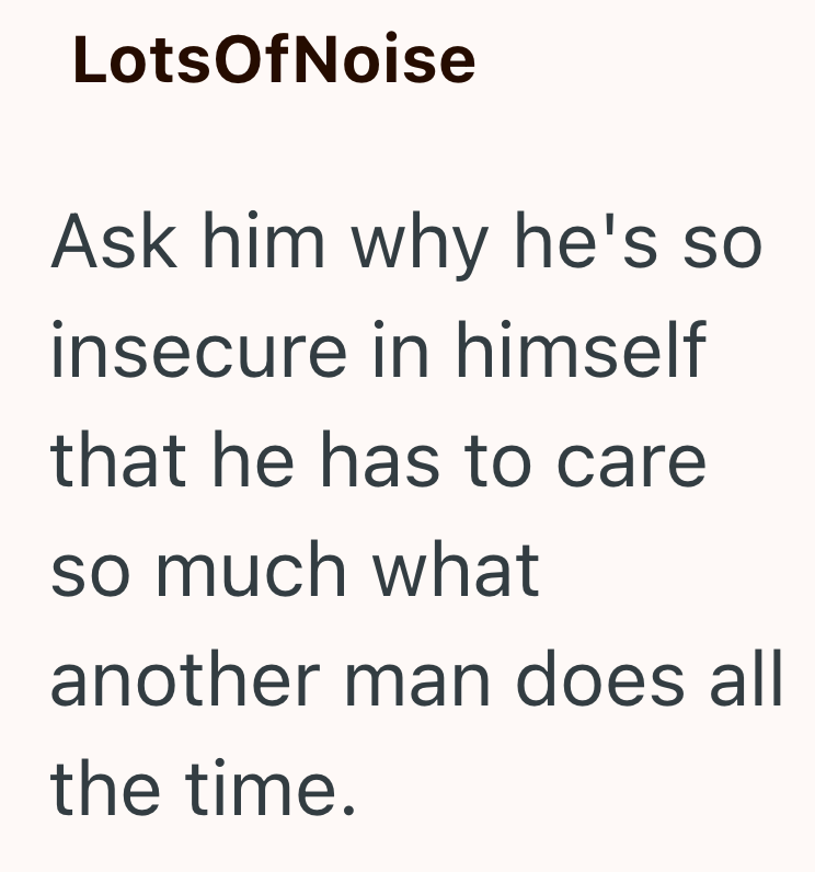 LotsOfNoise Ask him why he's so insecure in himself that he has to care so much what another man does all the time.