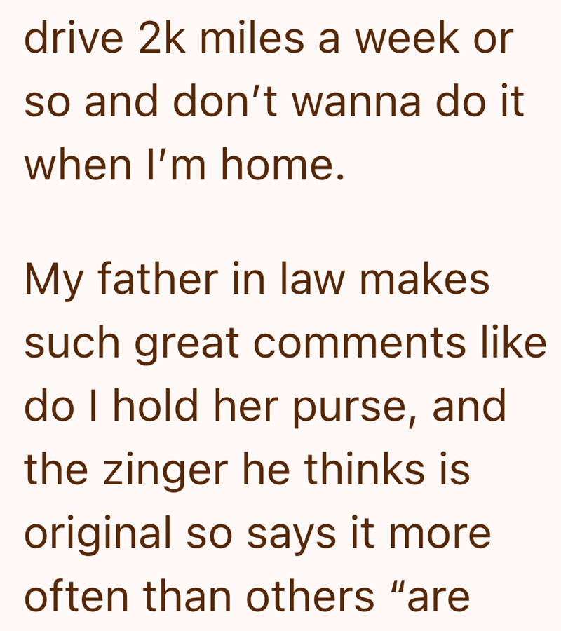 drive 2k miles a week or so and don't wanna do it when I'm home. My father in law makes such great comments like do I hold her purse, and the zinger he thinks is original so says it more often than others "are