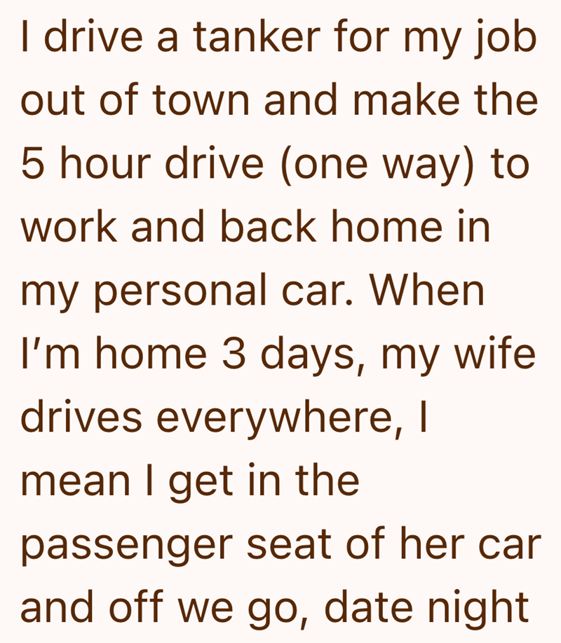 I drive a tanker for my job out of town and make the 5 hour drive (one way) to work and back home in my personal car. When I'm home 3 days, my wife drives everywhere, I mean I get in the passenger seat of her car and off we go, date night