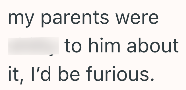 my parents were to him about it, I'd be furious.