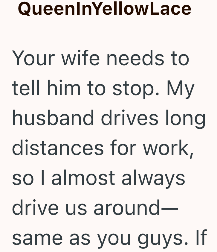 QueenInYellowLace Your wife needs to tell him to stop. My husband drives long distances for work, so I almost always drive us around- same as you guys. If