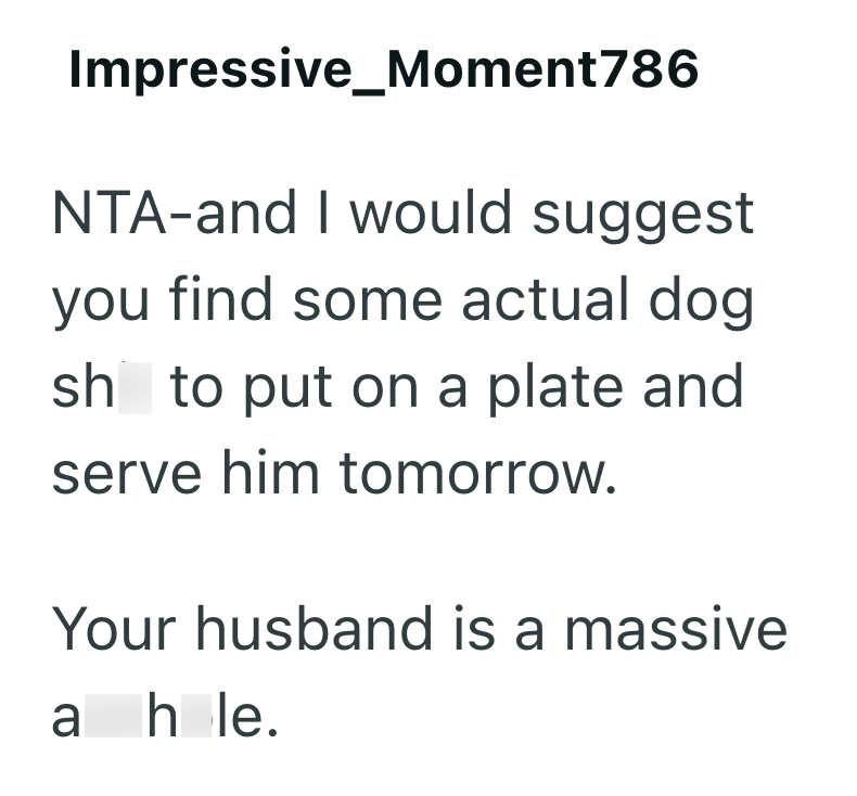 Impressive_Moment786 NTA-and I would suggest you find some actual dog sh to put on a plate and serve him tomorrow. Your husband is a massive a hole.