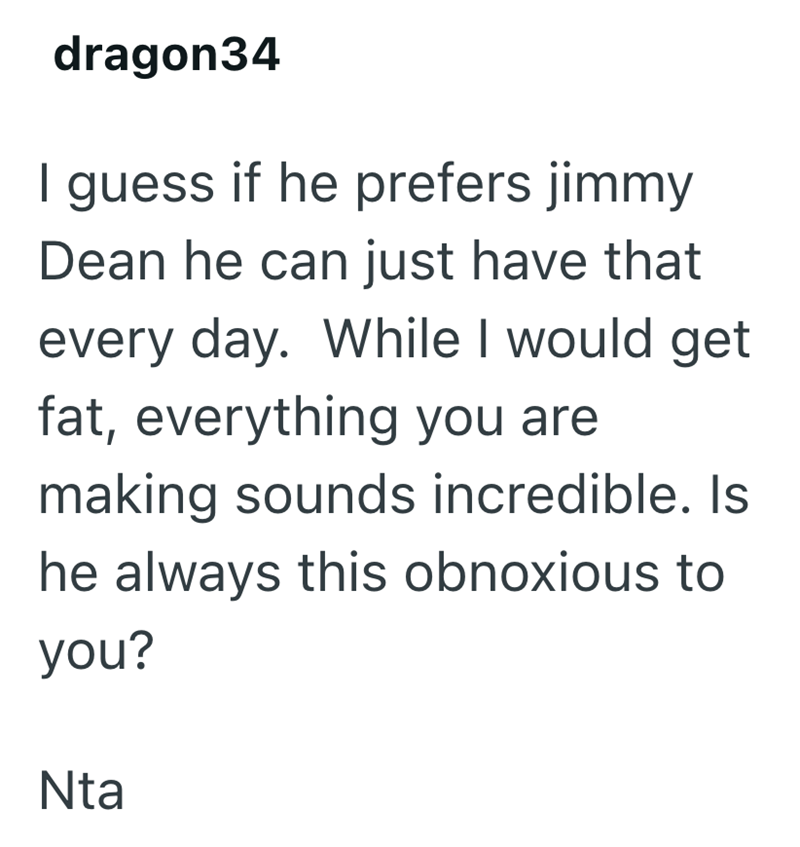 dragon34 I guess if he prefers jimmy Dean he can just have that every day. While I would get fat, everything you are making sounds incredible. Is he always this obnoxious to you? Nta