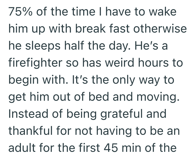75% of the time I have to wake him up with break fast otherwise he sleeps half the day. He's a firefighter so has weird hours to begin with. It's the only way to get him out of bed and moving. Instead of being grateful and thankful for not having to be an adult for the first 45 min of the
