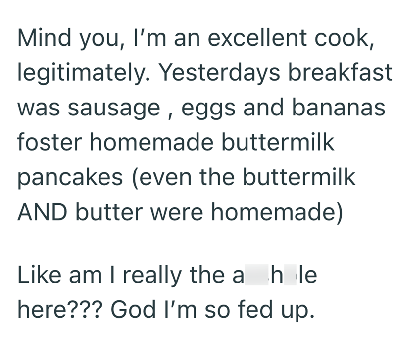Mind you, I'm an excellent cook, legitimately. Yesterdays breakfast was sausage, eggs and bananas foster homemade buttermilk pancakes (even the buttermilk AND butter were homemade) Like am I really the a hole here??? God I'm so fed up.
