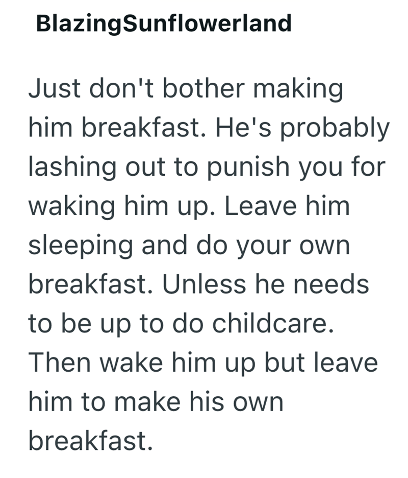 BlazingSunflowerland Just don't bother making him breakfast. He's probably lashing out to punish you for waking him up. Leave him. sleeping and do your own breakfast. Unless he needs to be up to do childcare. Then wake him up but leave him to make his own breakfast.