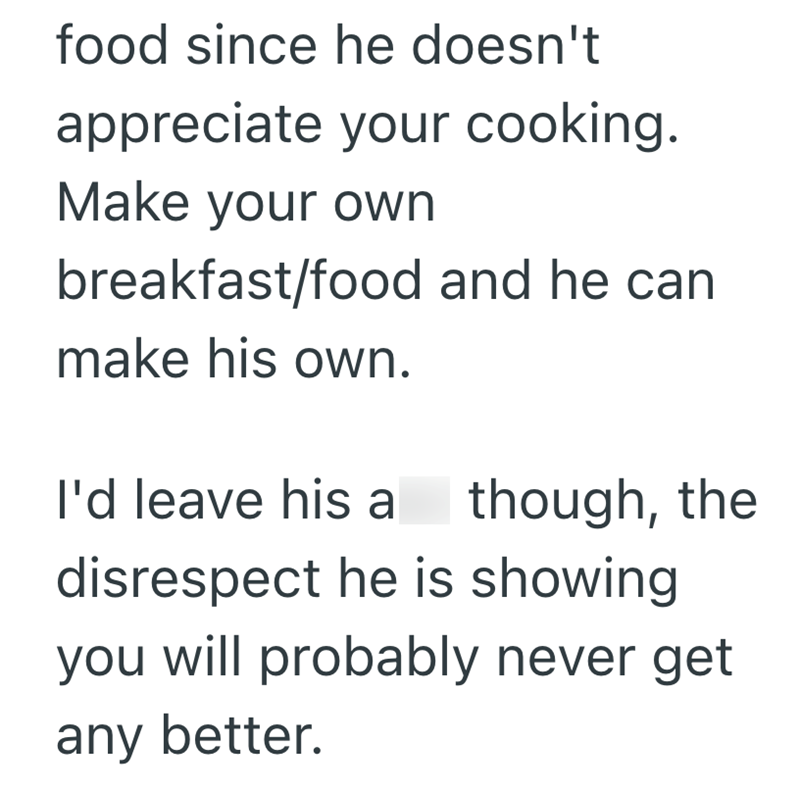 food since he doesn't appreciate your cooking. Make your own breakfast/food and he can make his own. I'd leave his a though, the disrespect he is showing you will probably never get any better.