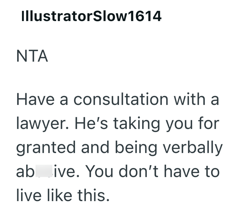 IllustratorSlow1614 NTA Have a consultation with a lawyer. He's taking you for granted and being verbally ab ive. You don't have to live like this.